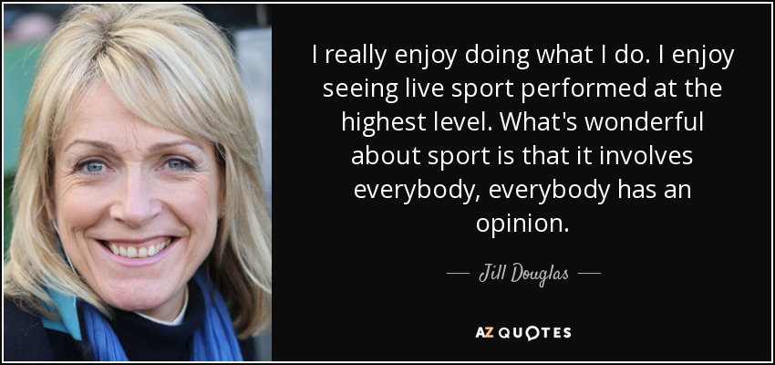 I really enjoy doing what I do. I enjoy seeing live sport performed at the highest level. What's wonderful about sport is that it involves everybody, everybody has an opinion. - Jill Douglas