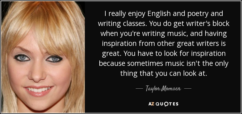 I really enjoy English and poetry and writing classes. You do get writer's block when you're writing music, and having inspiration from other great writers is great. You have to look for inspiration because sometimes music isn't the only thing that you can look at. - Taylor Momsen