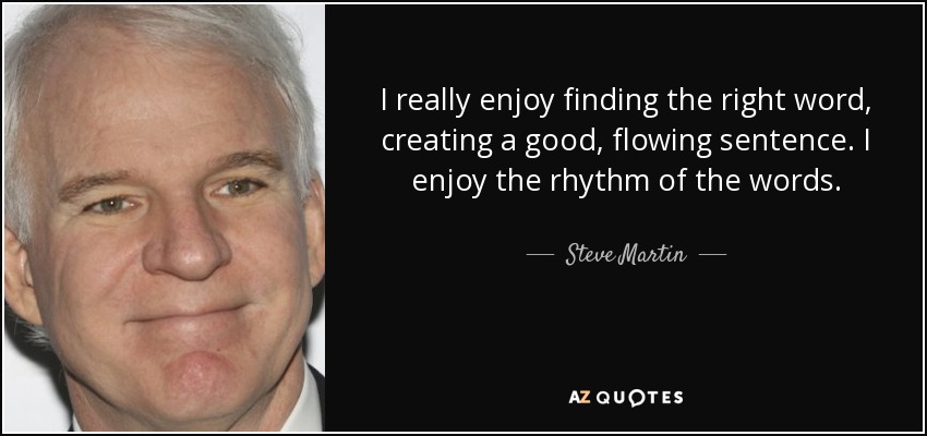 I really enjoy finding the right word, creating a good, flowing sentence. I enjoy the rhythm of the words. - Steve Martin