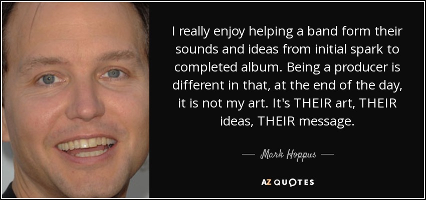 I really enjoy helping a band form their sounds and ideas from initial spark to completed album. Being a producer is different in that, at the end of the day, it is not my art. It's THEIR art, THEIR ideas, THEIR message. - Mark Hoppus