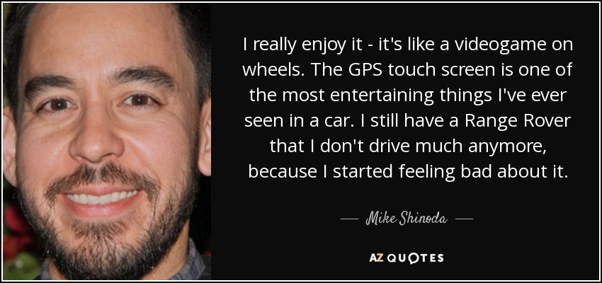 I really enjoy it - it's like a videogame on wheels. The GPS touch screen is one of the most entertaining things I've ever seen in a car. I still have a Range Rover that I don't drive much anymore, because I started feeling bad about it. - Mike Shinoda