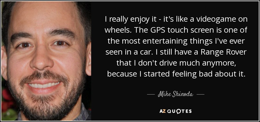 I really enjoy it - it's like a videogame on wheels. The GPS touch screen is one of the most entertaining things I've ever seen in a car. I still have a Range Rover that I don't drive much anymore, because I started feeling bad about it. - Mike Shinoda