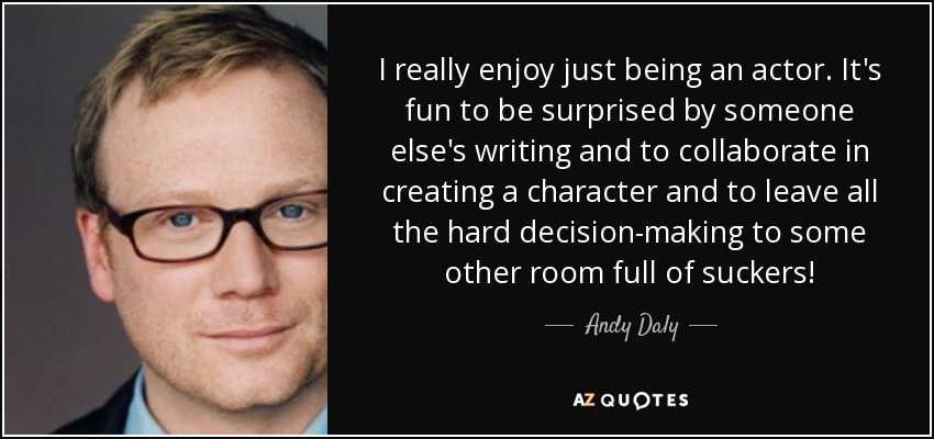 I really enjoy just being an actor. It's fun to be surprised by someone else's writing and to collaborate in creating a character and to leave all the hard decision-making to some other room full of suckers! - Andy Daly