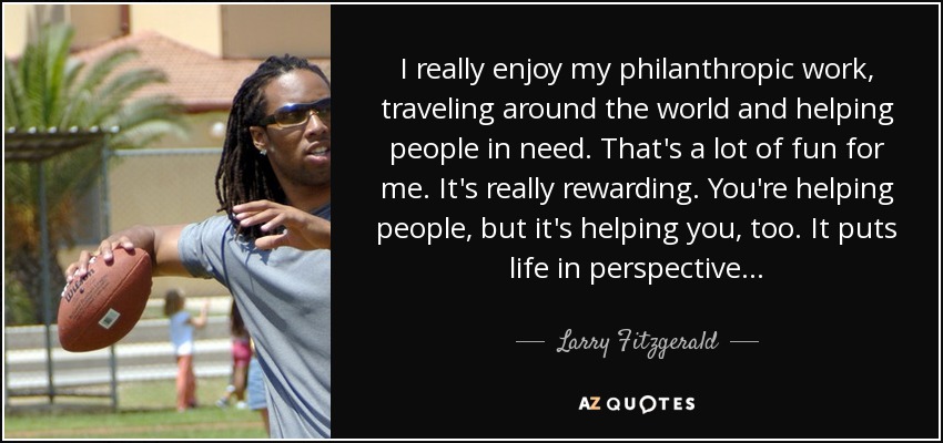 I really enjoy my philanthropic work, traveling around the world and helping people in need. That's a lot of fun for me. It's really rewarding. You're helping people, but it's helping you, too. It puts life in perspective... - Larry Fitzgerald