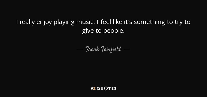 I really enjoy playing music. I feel like it's something to try to give to people. - Frank Fairfield