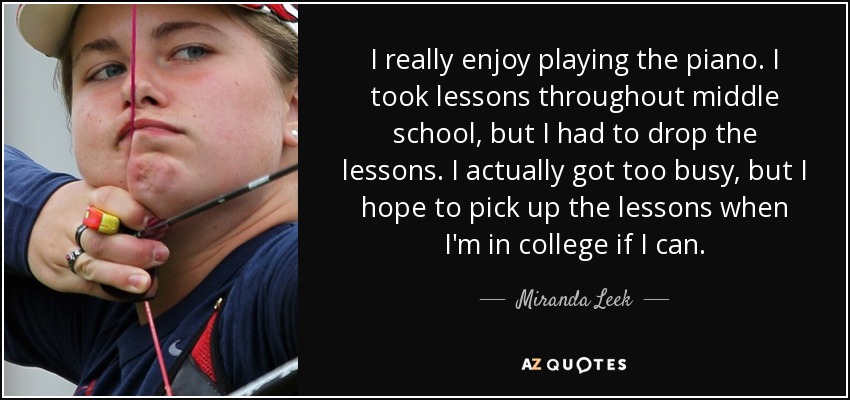 I really enjoy playing the piano. I took lessons throughout middle school, but I had to drop the lessons. I actually got too busy, but I hope to pick up the lessons when I'm in college if I can. - Miranda Leek