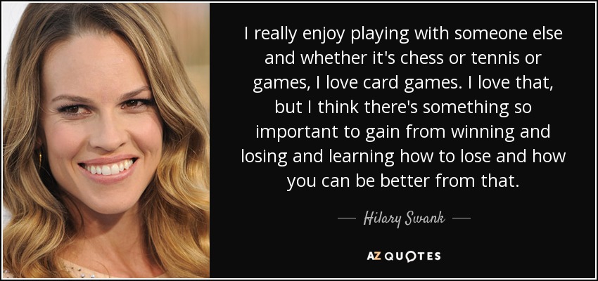 I really enjoy playing with someone else and whether it's chess or tennis or games, I love card games. I love that, but I think there's something so important to gain from winning and losing and learning how to lose and how you can be better from that. - Hilary Swank