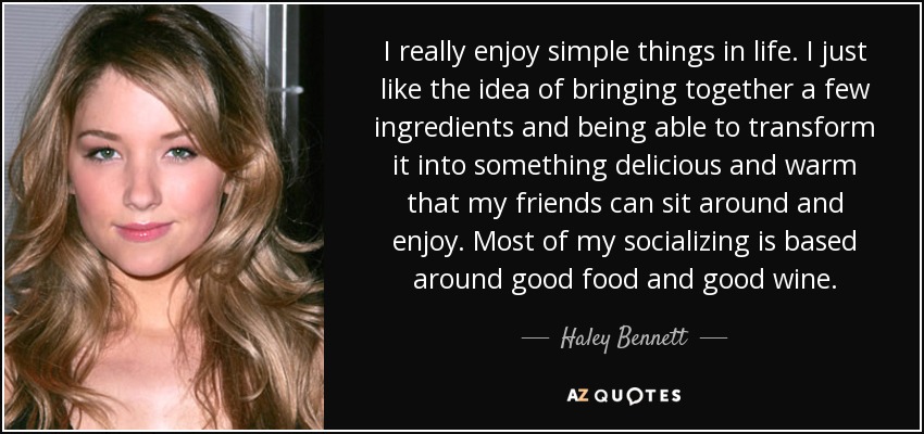 I really enjoy simple things in life. I just like the idea of bringing together a few ingredients and being able to transform it into something delicious and warm that my friends can sit around and enjoy. Most of my socializing is based around good food and good wine. - Haley Bennett
