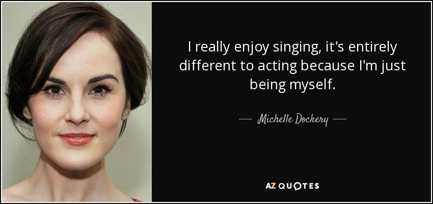 I really enjoy singing, it's entirely different to acting because I'm just being myself. - Michelle Dockery