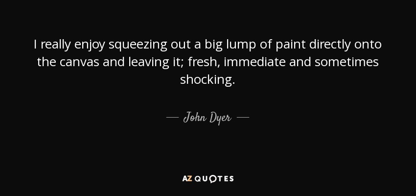 I really enjoy squeezing out a big lump of paint directly onto the canvas and leaving it; fresh, immediate and sometimes shocking. - John Dyer