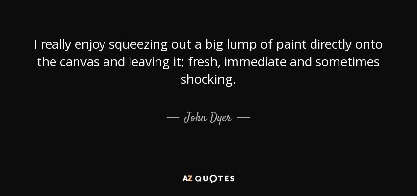 I really enjoy squeezing out a big lump of paint directly onto the canvas and leaving it; fresh, immediate and sometimes shocking. - John Dyer