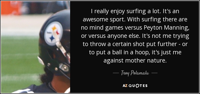 I really enjoy surfing a lot. It's an awesome sport. With surfing there are no mind games versus Peyton Manning, or versus anyone else. It's not me trying to throw a certain shot put further - or to put a ball in a hoop, it's just me against mother nature. - Troy Polamalu