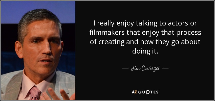 I really enjoy talking to actors or filmmakers that enjoy that process of creating and how they go about doing it. - Jim Caviezel