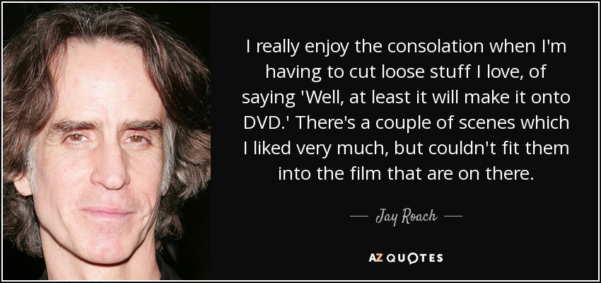 I really enjoy the consolation when I'm having to cut loose stuff I love, of saying 'Well, at least it will make it onto DVD.' There's a couple of scenes which I liked very much, but couldn't fit them into the film that are on there. - Jay Roach