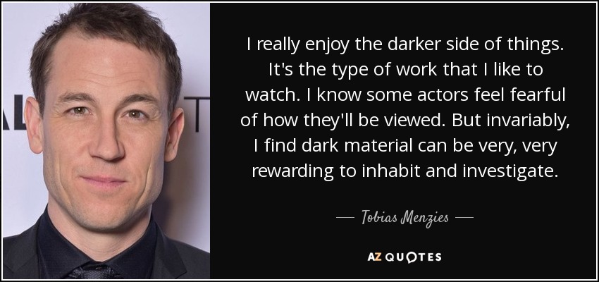 I really enjoy the darker side of things. It's the type of work that I like to watch. I know some actors feel fearful of how they'll be viewed. But invariably, I find dark material can be very, very rewarding to inhabit and investigate. - Tobias Menzies