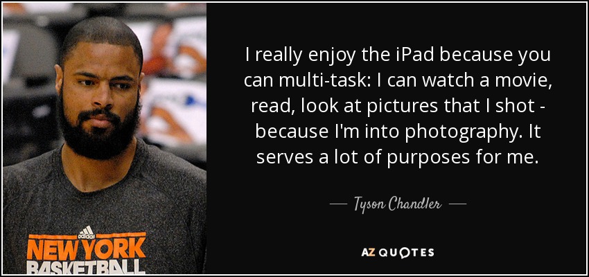 I really enjoy the iPad because you can multi-task: I can watch a movie, read, look at pictures that I shot - because I'm into photography. It serves a lot of purposes for me. - Tyson Chandler