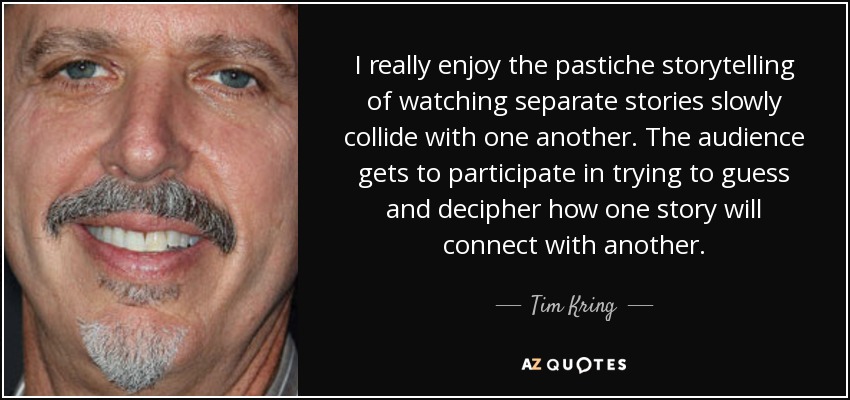 I really enjoy the pastiche storytelling of watching separate stories slowly collide with one another. The audience gets to participate in trying to guess and decipher how one story will connect with another. - Tim Kring