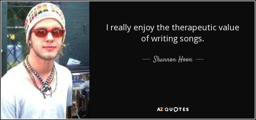 I really enjoy the therapeutic value of writing songs. - Shannon Hoon