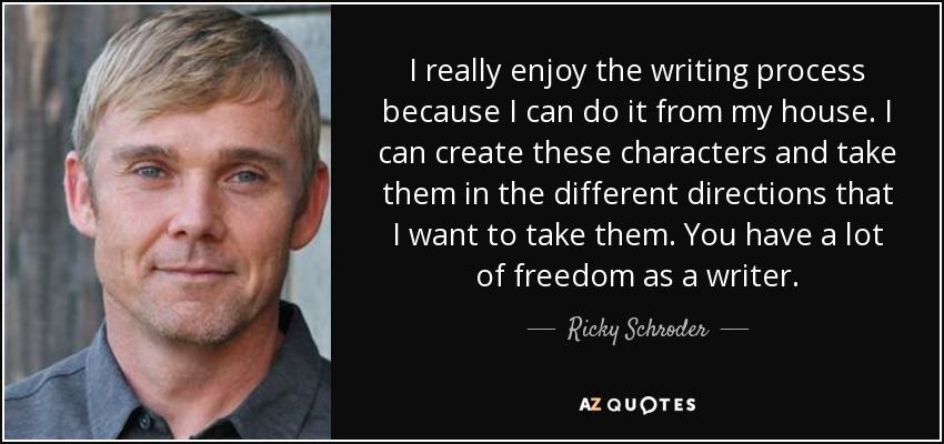 I really enjoy the writing process because I can do it from my house. I can create these characters and take them in the different directions that I want to take them. You have a lot of freedom as a writer. - Ricky Schroder