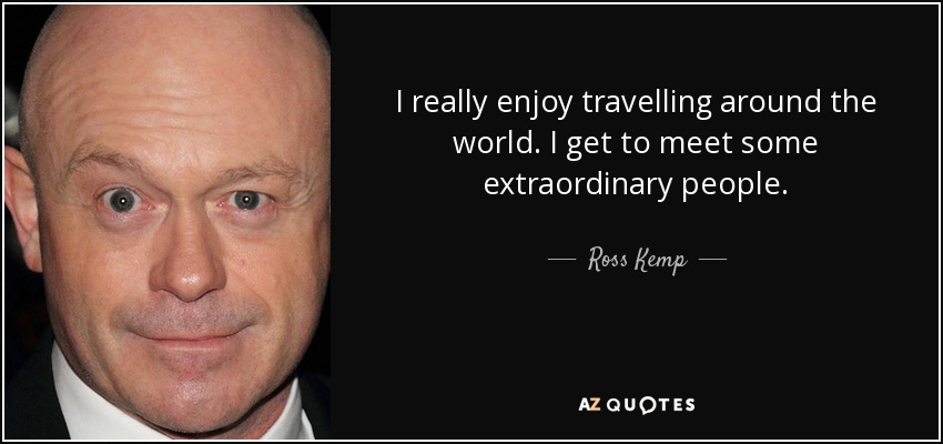 I really enjoy travelling around the world. I get to meet some extraordinary people. - Ross Kemp