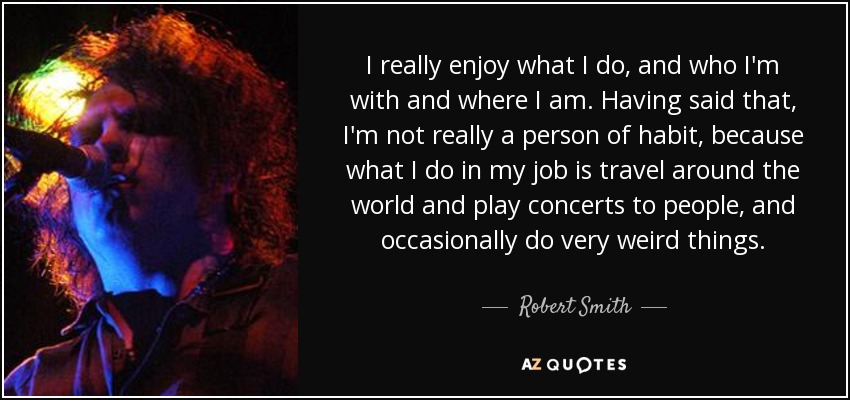 I really enjoy what I do, and who I'm with and where I am. Having said that, I'm not really a person of habit, because what I do in my job is travel around the world and play concerts to people, and occasionally do very weird things. - Robert Smith