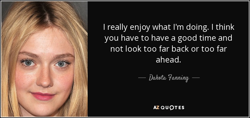 I really enjoy what I'm doing. I think you have to have a good time and not look too far back or too far ahead. - Dakota Fanning