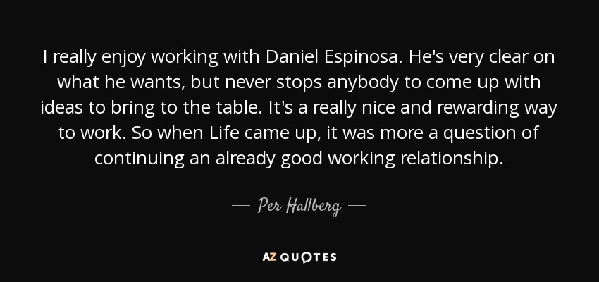 I really enjoy working with Daniel Espinosa. He's very clear on what he wants, but never stops anybody to come up with ideas to bring to the table. It's a really nice and rewarding way to work. So when Life came up, it was more a question of continuing an already good working relationship. - Per Hallberg