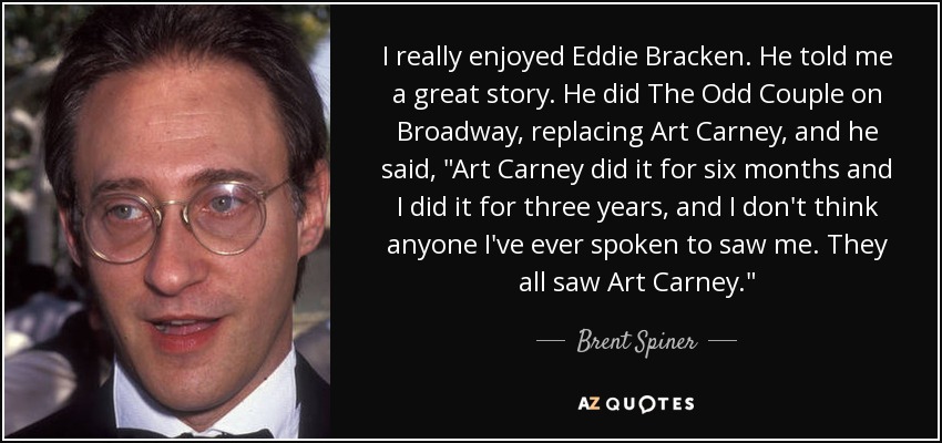 I really enjoyed Eddie Bracken. He told me a great story. He did The Odd Couple on Broadway, replacing Art Carney, and he said, 