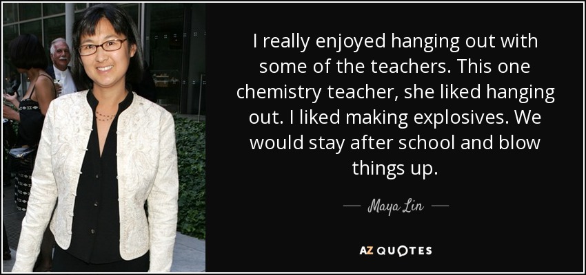 I really enjoyed hanging out with some of the teachers. This one chemistry teacher, she liked hanging out. I liked making explosives. We would stay after school and blow things up. - Maya Lin
