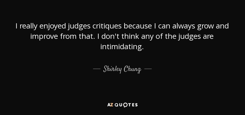 I really enjoyed judges critiques because I can always grow and improve from that. I don't think any of the judges are intimidating. - Shirley Chung