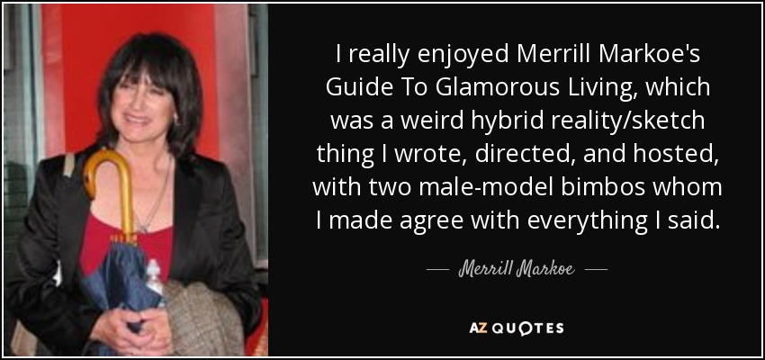 I really enjoyed Merrill Markoe's Guide To Glamorous Living, which was a weird hybrid reality/sketch thing I wrote, directed, and hosted, with two male-model bimbos whom I made agree with everything I said. - Merrill Markoe