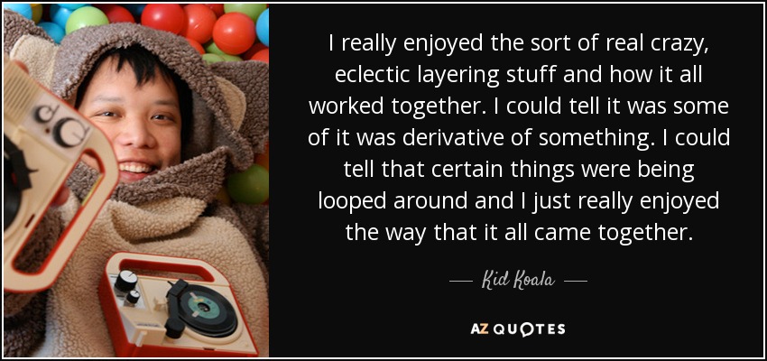 I really enjoyed the sort of real crazy, eclectic layering stuff and how it all worked together. I could tell it was some of it was derivative of something. I could tell that certain things were being looped around and I just really enjoyed the way that it all came together. - Kid Koala