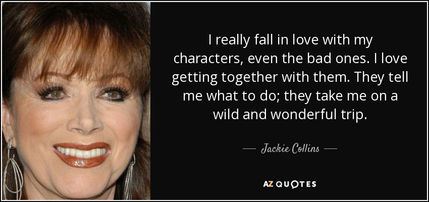 I really fall in love with my characters, even the bad ones. I love getting together with them. They tell me what to do; they take me on a wild and wonderful trip. - Jackie Collins