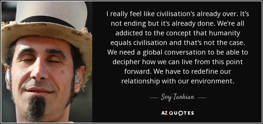 I really feel like civilisation's already over. It's not ending but it's already done. We're all addicted to the concept that humanity equals civilisation and that's not the case. We need a global conversation to be able to decipher how we can live from this point forward. We have to redefine our relationship with our environment. - Serj Tankian