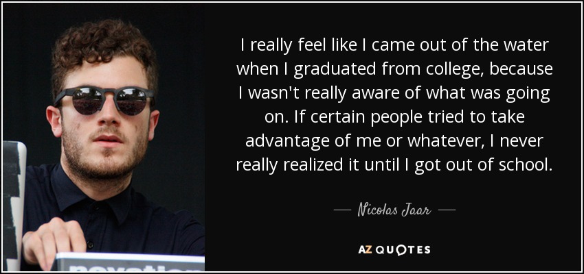 I really feel like I came out of the water when I graduated from college, because I wasn't really aware of what was going on. If certain people tried to take advantage of me or whatever, I never really realized it until I got out of school. - Nicolas Jaar