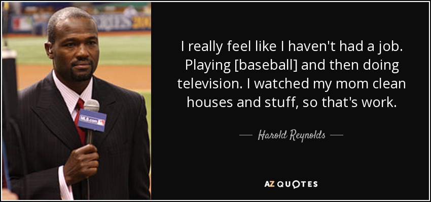 I really feel like I haven't had a job. Playing [baseball] and then doing television. I watched my mom clean houses and stuff, so that's work. - Harold Reynolds