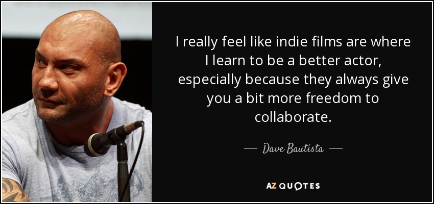 I really feel like indie films are where I learn to be a better actor, especially because they always give you a bit more freedom to collaborate. - Dave Bautista