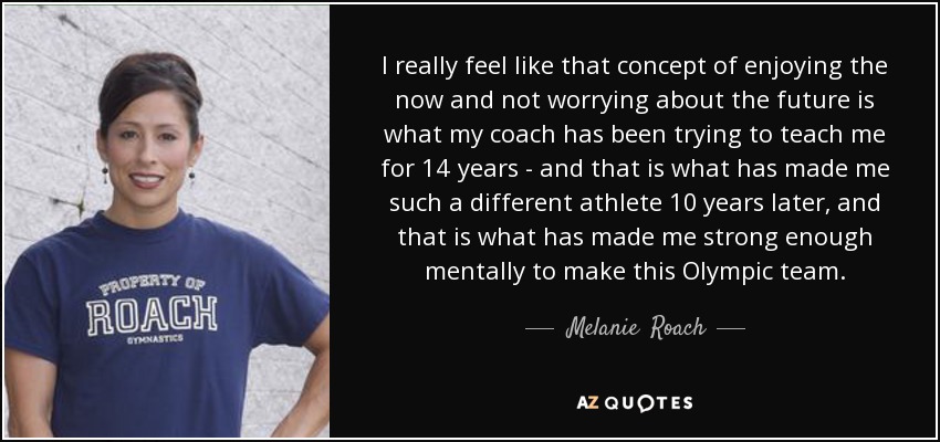 I really feel like that concept of enjoying the now and not worrying about the future is what my coach has been trying to teach me for 14 years - and that is what has made me such a different athlete 10 years later, and that is what has made me strong enough mentally to make this Olympic team. - Melanie  Roach