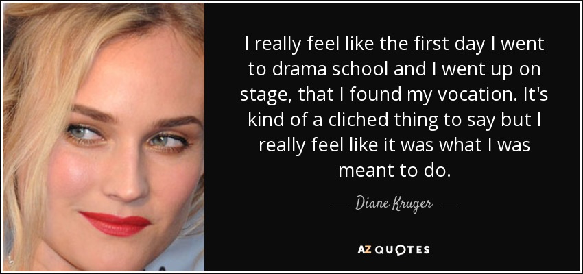 I really feel like the first day I went to drama school and I went up on stage, that I found my vocation. It's kind of a cliched thing to say but I really feel like it was what I was meant to do. - Diane Kruger