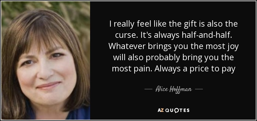 I really feel like the gift is also the curse. It's always half-and-half. Whatever brings you the most joy will also probably bring you the most pain. Always a price to pay - Alice Hoffman