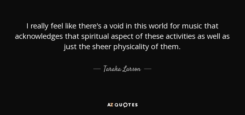 I really feel like there's a void in this world for music that acknowledges that spiritual aspect of these activities as well as just the sheer physicality of them. - Taraka Larson