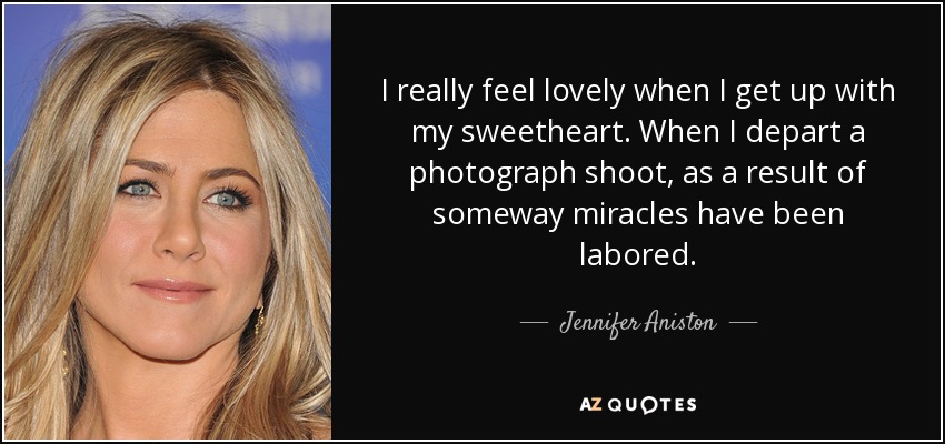 I really feel lovely when I get up with my sweetheart. When I depart a photograph shoot, as a result of someway miracles have been labored. - Jennifer Aniston