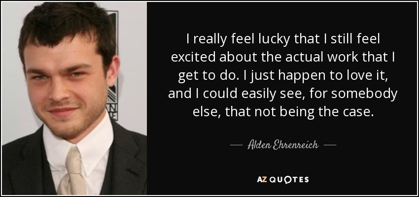I really feel lucky that I still feel excited about the actual work that I get to do. I just happen to love it, and I could easily see, for somebody else, that not being the case. - Alden Ehrenreich
