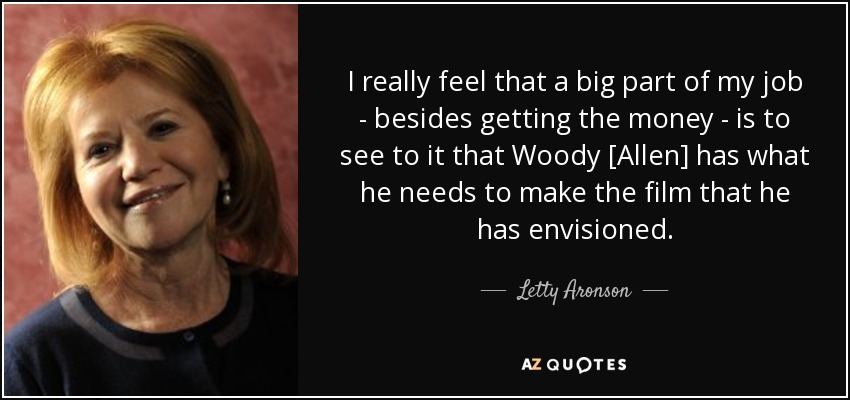 I really feel that a big part of my job - besides getting the money - is to see to it that Woody [Allen] has what he needs to make the film that he has envisioned. - Letty Aronson