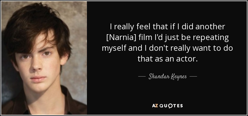 I really feel that if I did another [Narnia] film I'd just be repeating myself and I don't really want to do that as an actor. - Skandar Keynes