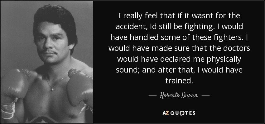 I really feel that if it wasnt for the accident, Id still be fighting. I would have handled some of these fighters. I would have made sure that the doctors would have declared me physically sound; and after that, I would have trained. - Roberto Duran