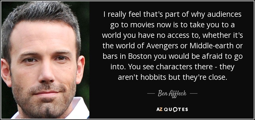 I really feel that's part of why audiences go to movies now is to take you to a world you have no access to, whether it's the world of Avengers or Middle-earth or bars in Boston you would be afraid to go into. You see characters there - they aren't hobbits but they're close. - Ben Affleck