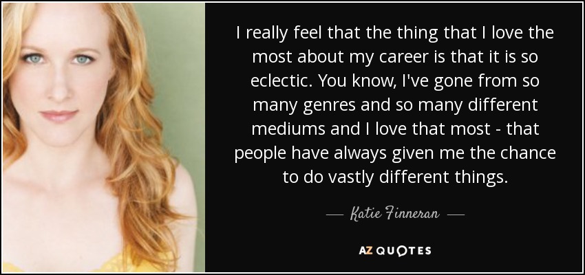 I really feel that the thing that I love the most about my career is that it is so eclectic. You know, I've gone from so many genres and so many different mediums and I love that most - that people have always given me the chance to do vastly different things. - Katie Finneran