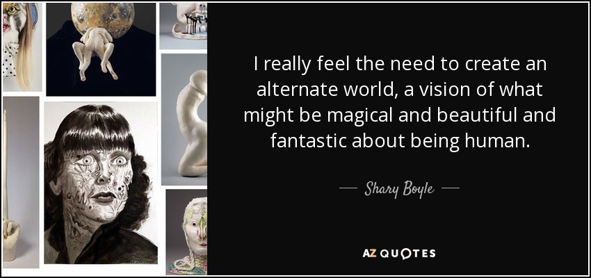 I really feel the need to create an alternate world, a vision of what might be magical and beautiful and fantastic about being human. - Shary Boyle