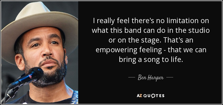 I really feel there's no limitation on what this band can do in the studio or on the stage. That's an empowering feeling - that we can bring a song to life. - Ben Harper
